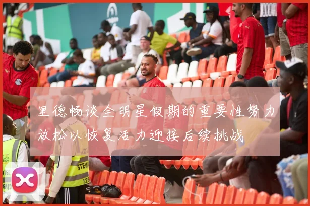里德畅谈全明星假期的重要性努力放松以恢复活力迎接后续挑战