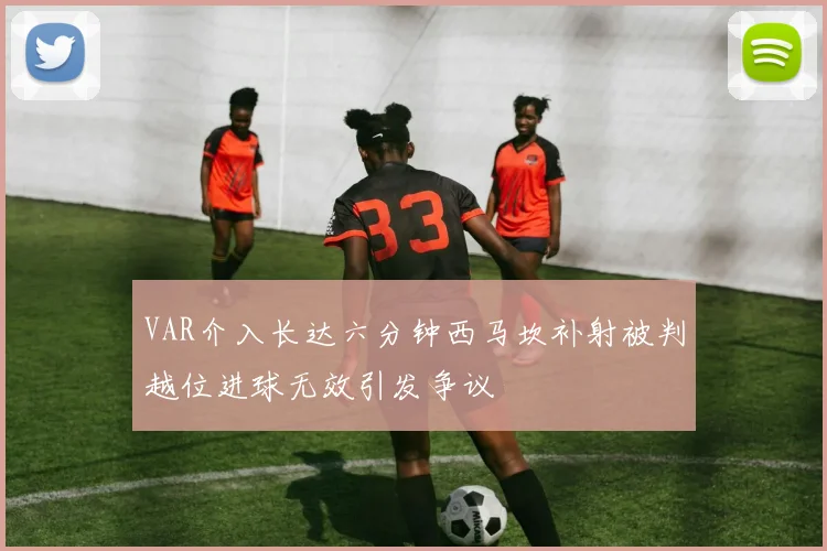 VAR介入长达六分钟西马坎补射被判越位进球无效引发争议