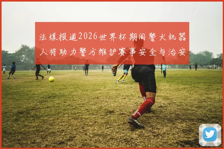 法媒报道2026世界杯期间警犬机器人将助力警方维护赛事安全与治安