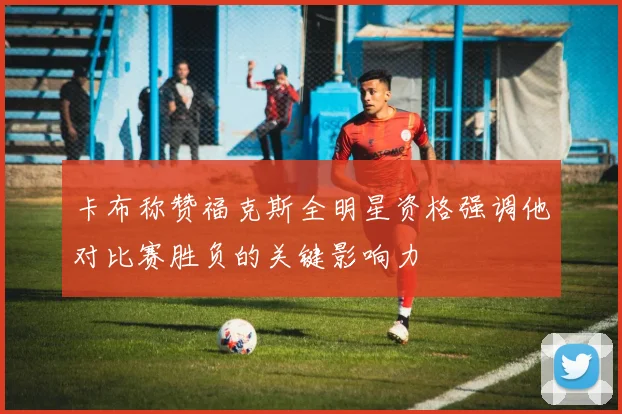 卡布称赞福克斯全明星资格强调他对比赛胜负的关键影响力