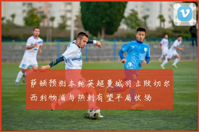 萨顿预测本轮英超曼城将击败切尔西利物浦与热刺有望平局收场