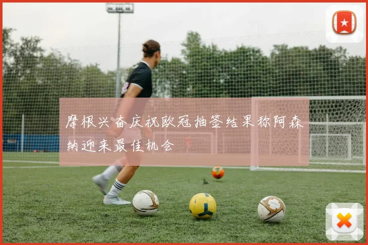 摩根兴奋庆祝欧冠抽签结果称阿森纳迎来最佳机会