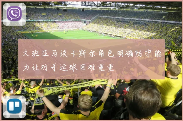 文班亚马谈卡斯尔角色明确防守能力让对手运球困难重重