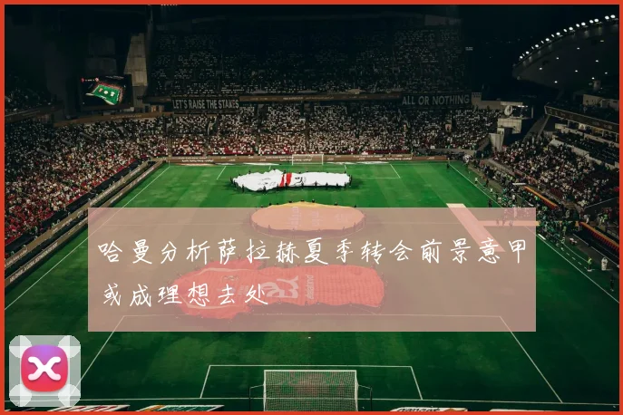 哈曼分析萨拉赫夏季转会前景意甲或成理想去处