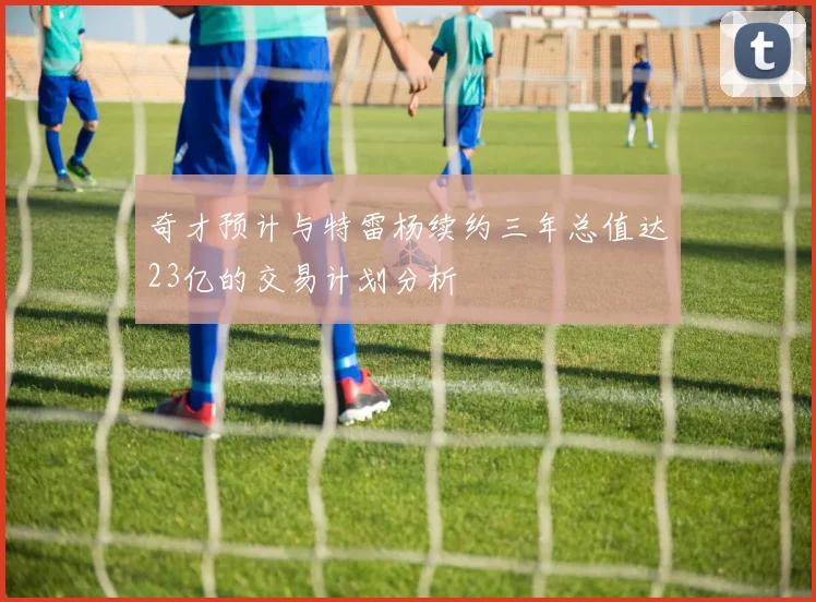 奇才预计与特雷杨续约三年总值达23亿的交易计划分析