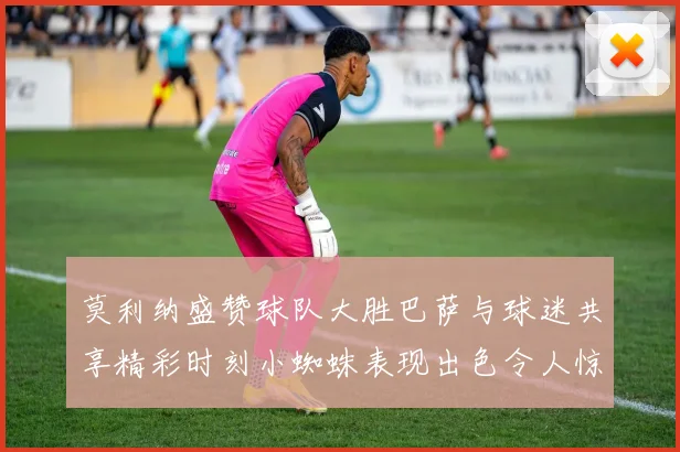 莫利纳盛赞球队大胜巴萨与球迷共享精彩时刻小蜘蛛表现出色令人惊艳