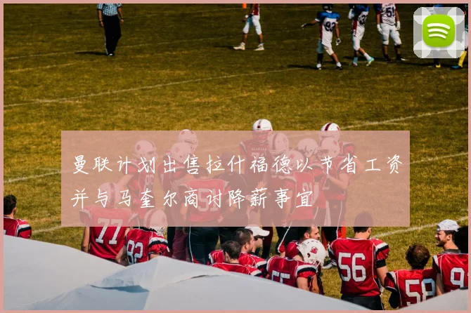 曼联计划出售拉什福德以节省工资并与马奎尔商讨降薪事宜