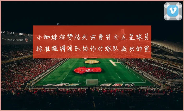 小蜘蛛称赞格列兹曼符合五星球员标准强调团队协作对球队成功的重要性