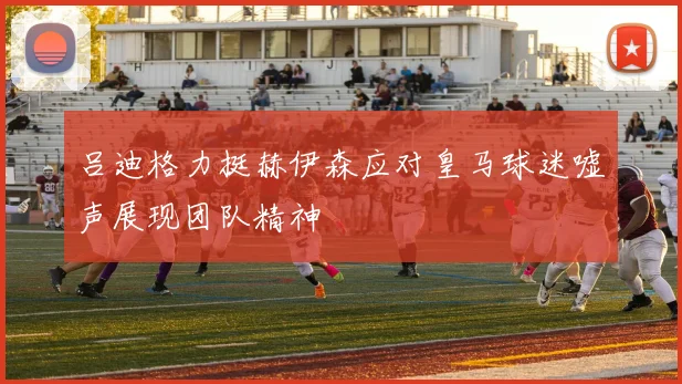 吕迪格力挺赫伊森应对皇马球迷嘘声展现团队精神
