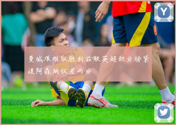 曼城艰难取胜利兹联英超积分榜紧追阿森纳仅差两分