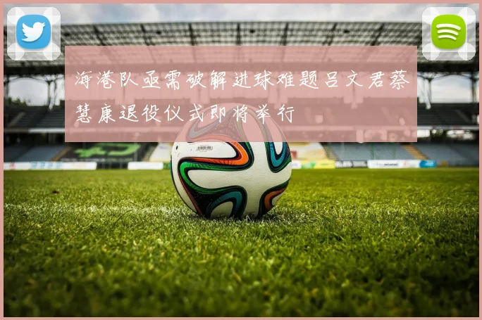 海港队亟需破解进球难题吕文君蔡慧康退役仪式即将举行