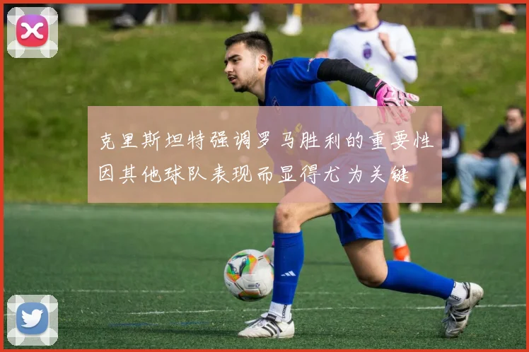 克里斯坦特强调罗马胜利的重要性因其他球队表现而显得尤为关键