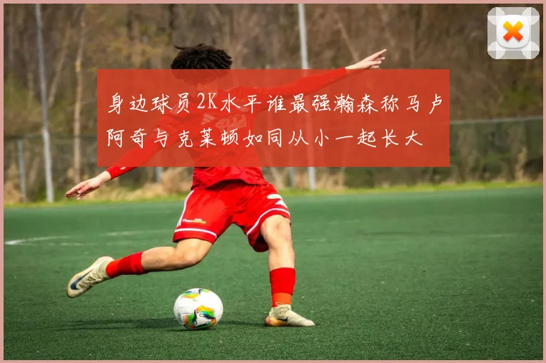 身边球员2K水平谁最强瀚森称马卢阿奇与克莱顿如同从小一起长大