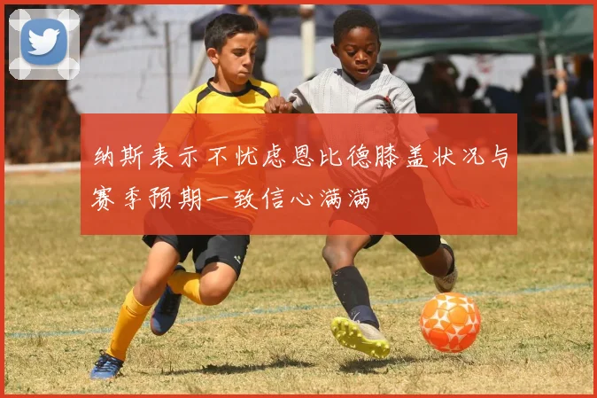 纳斯表示不忧虑恩比德膝盖状况与赛季预期一致信心满满