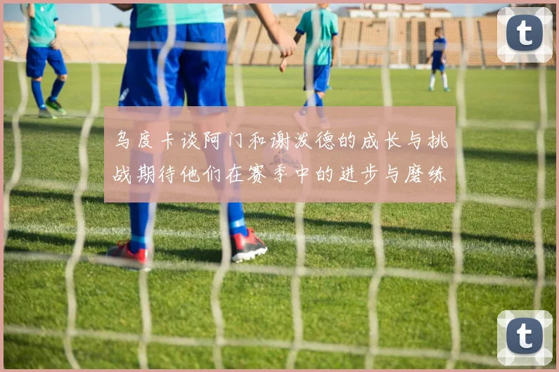 乌度卡谈阿门和谢泼德的成长与挑战期待他们在赛季中的进步与磨练