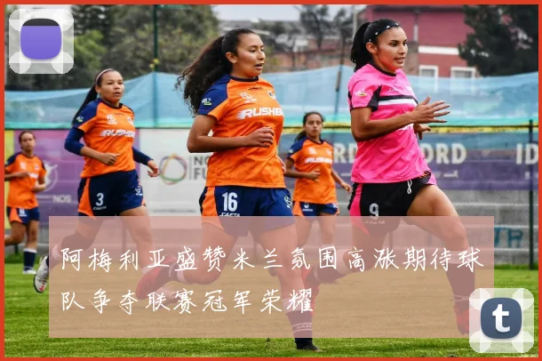 阿梅利亚盛赞米兰氛围高涨期待球队争夺联赛冠军荣耀