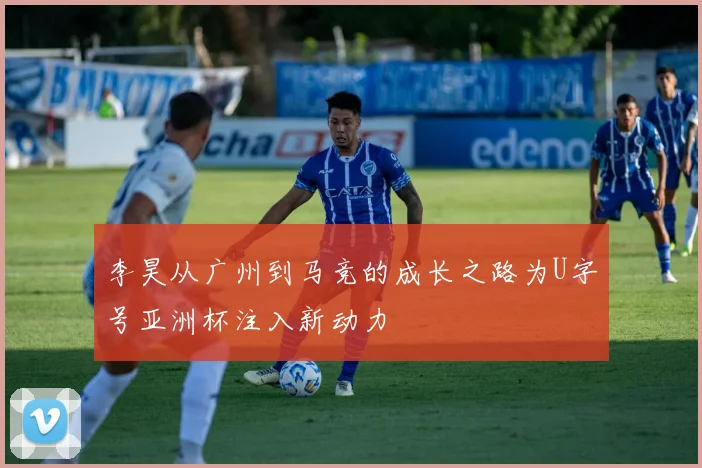 李昊从广州到马竞的成长之路为U字号亚洲杯注入新动力