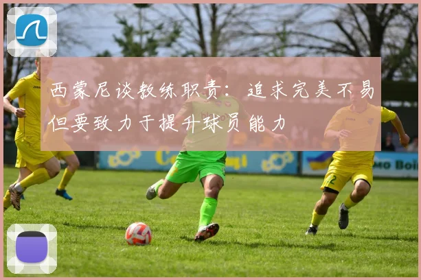 西蒙尼谈教练职责：追求完美不易但要致力于提升球员能力