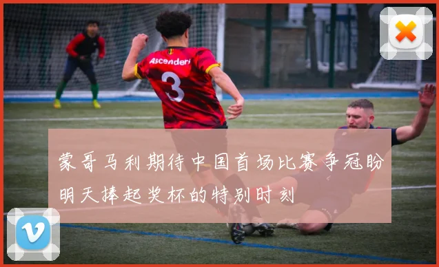蒙哥马利期待中国首场比赛争冠盼明天捧起奖杯的特别时刻